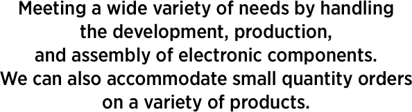 Meeting a wide variety of needs by handling the development, production, and assembly of electronic components. We're also happy to accommodate orders for small amounts of a variety of products.